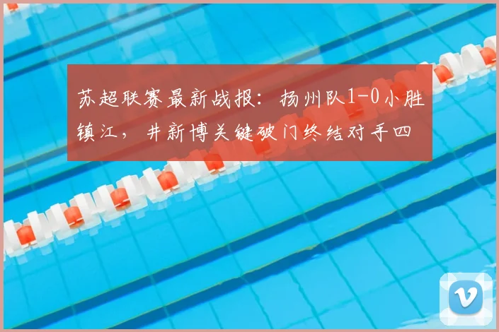 苏超联赛最新战报:扬州队1-0小胜镇江,井新博关键破门终结对手四连败