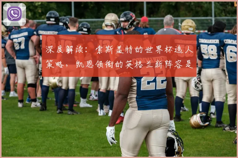 深度解读：索斯盖特的世界杯选人策略，凯恩领衔的英格兰新阵容是福是祸？