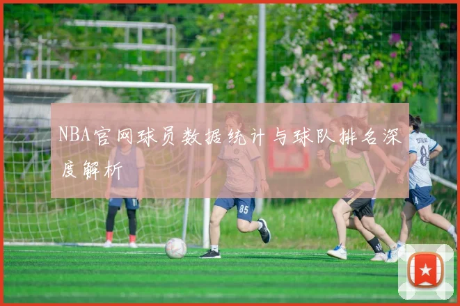 NBA官网球员数据统计与球队排名深度解析