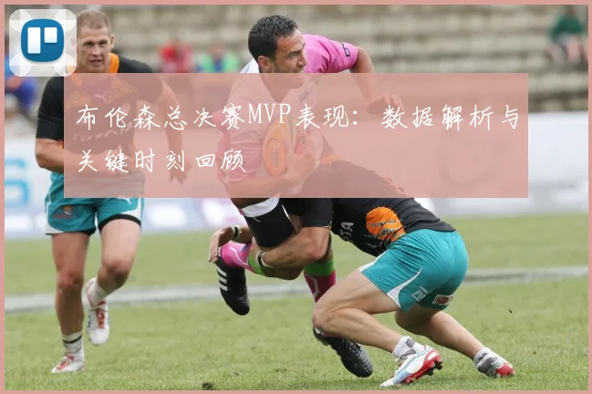 布伦森总决赛MVP表现:数据解析与关键时刻回顾