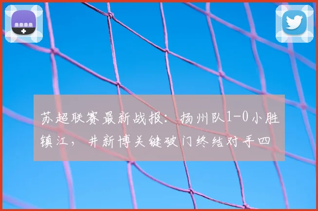 苏超联赛最新战报：扬州队1-0小胜镇江，井新博关键破门终结对手四连败